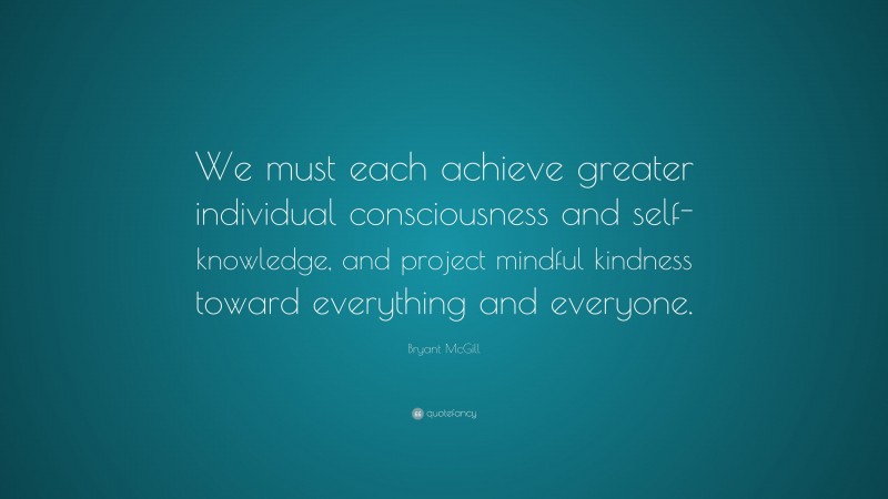 Bryant McGill Quote: “We must each achieve greater individual consciousness and self-knowledge, and project mindful kindness toward everything and everyone.”