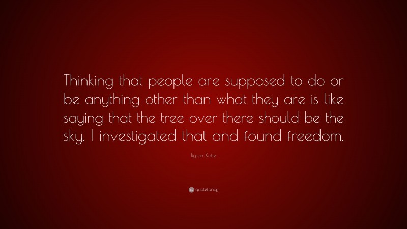 Byron Katie Quote: “Thinking that people are supposed to do or be anything other than what they are is like saying that the tree over there should be the sky. I investigated that and found freedom.”