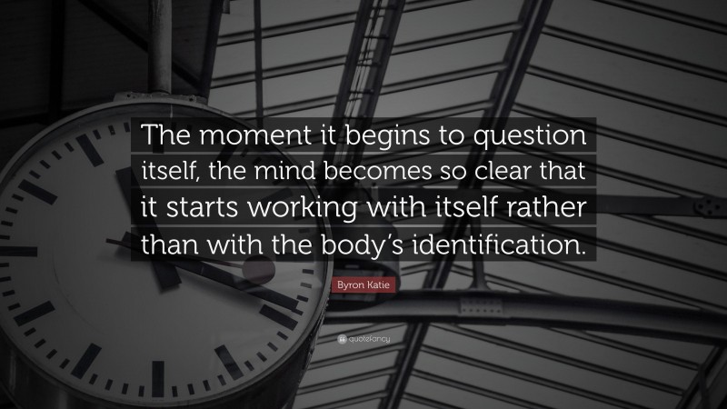 Byron Katie Quote: “The moment it begins to question itself, the mind becomes so clear that it starts working with itself rather than with the body’s identification.”