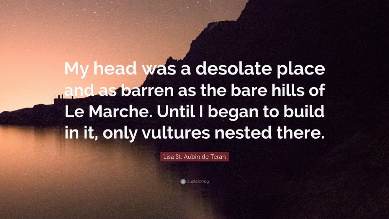 Lisa St. Aubin de Terán Quote: “My head was a desolate place and as barren as the bare hills of Le Marche. Until I began to build in it, only vultures nested there.”