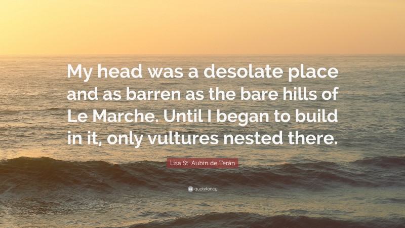 Lisa St. Aubin de Terán Quote: “My head was a desolate place and as barren as the bare hills of Le Marche. Until I began to build in it, only vultures nested there.”