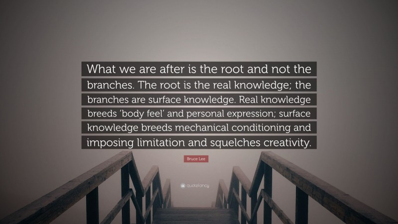 Bruce Lee Quote: “What we are after is the root and not the branches. The root is the real knowledge; the branches are surface knowledge. Real knowledge breeds ‘body feel’ and personal expression; surface knowledge breeds mechanical conditioning and imposing limitation and squelches creativity.”