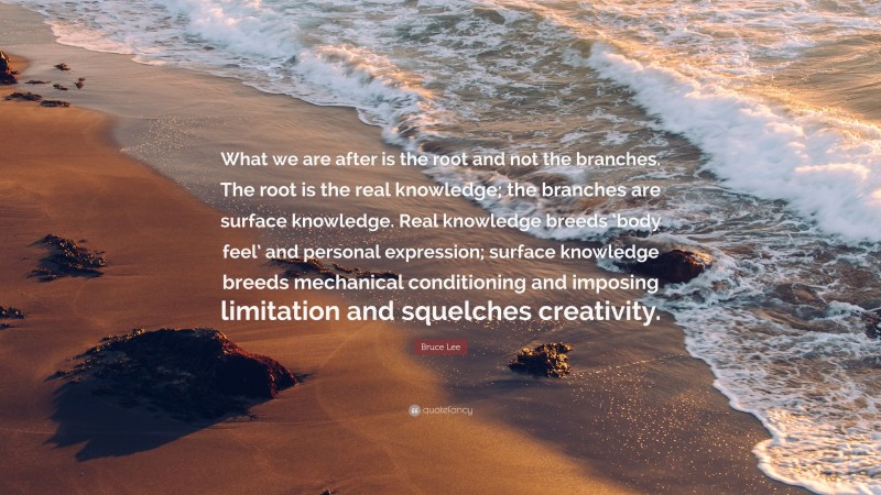 Bruce Lee Quote: “What we are after is the root and not the branches. The root is the real knowledge; the branches are surface knowledge. Real knowledge breeds ‘body feel’ and personal expression; surface knowledge breeds mechanical conditioning and imposing limitation and squelches creativity.”