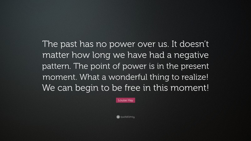 Louise Hay Quote: “The past has no power over us. It doesn’t matter how long we have had a negative pattern. The point of power is in the present moment. What a wonderful thing to realize! We can begin to be free in this moment!”