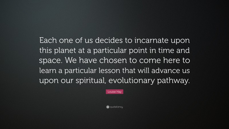 Louise Hay Quote: “Each one of us decides to incarnate upon this planet at a particular point in time and space. We have chosen to come here to learn a particular lesson that will advance us upon our spiritual, evolutionary pathway.”