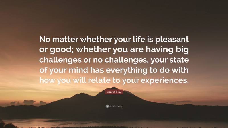 Louise Hay Quote: “No matter whether your life is pleasant or good; whether you are having big challenges or no challenges, your state of your mind has everything to do with how you will relate to your experiences.”