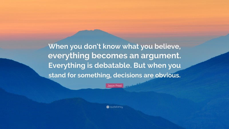 Jason Fried Quote: “When you don’t know what you believe, everything becomes an argument. Everything is debatable. But when you stand for something, decisions are obvious.”