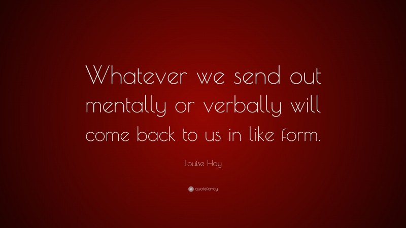 Louise Hay Quote: “Whatever we send out mentally or verbally will come back to us in like form.”