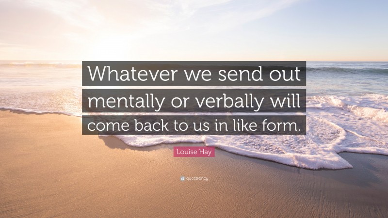 Louise Hay Quote: “Whatever we send out mentally or verbally will come back to us in like form.”