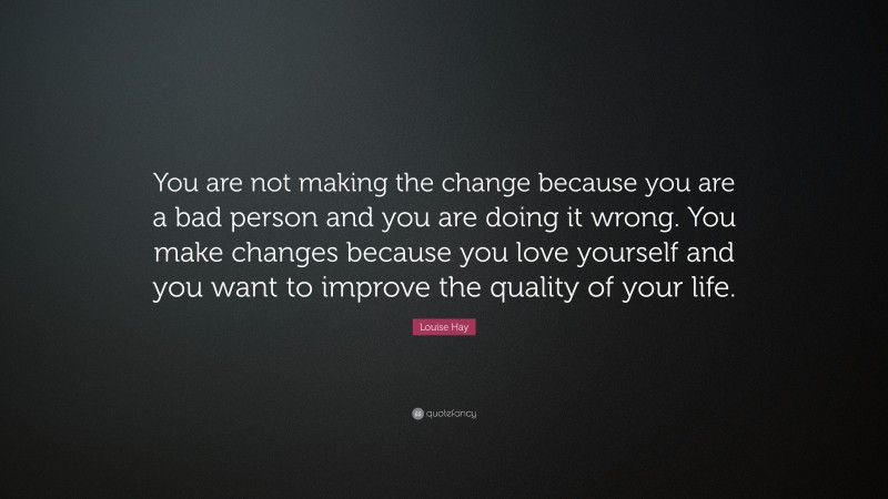 Louise Hay Quote: “You are not making the change because you are a bad person and you are doing it wrong. You make changes because you love yourself and you want to improve the quality of your life.”