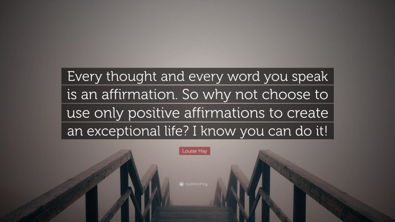 Louise Hay Quote: “Every thought and every word you speak is an affirmation. So why not choose to use only positive affirmations to create an exceptional life? I know you can do it!”