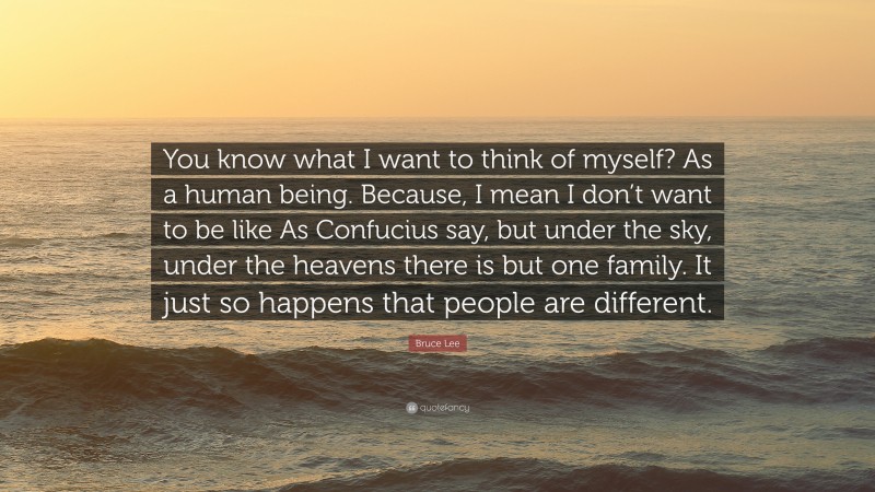 Bruce Lee Quote: “You know what I want to think of myself? As a human being. Because, I mean I don’t want to be like As Confucius say, but under the sky, under the heavens there is but one family. It just so happens that people are different.”