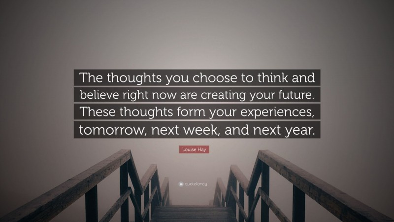 Louise Hay Quote: “The thoughts you choose to think and believe right now are creating your future. These thoughts form your experiences, tomorrow, next week, and next year.”