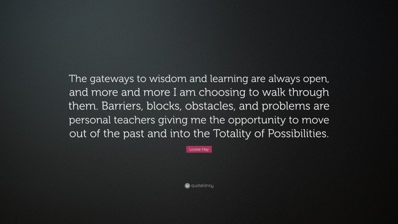 Louise Hay Quote: “The gateways to wisdom and learning are always open, and more and more I am choosing to walk through them. Barriers, blocks, obstacles, and problems are personal teachers giving me the opportunity to move out of the past and into the Totality of Possibilities.”