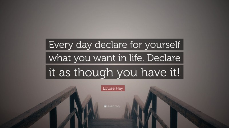 Louise Hay Quote: “Every day declare for yourself what you want in life. Declare it as though you have it!”