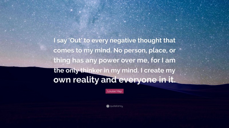 Louise Hay Quote: “I say ‘Out’ to every negative thought that comes to my mind. No person, place, or thing has any power over me, for I am the only thinker in my mind. I create my own reality and everyone in it.”