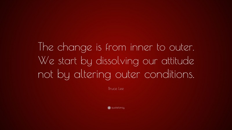 Bruce Lee Quote: “The change is from inner to outer. We start by dissolving our attitude not by altering outer conditions.”