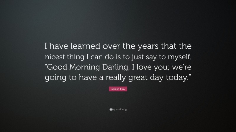 Louise Hay Quote: “I have learned over the years that the nicest thing I can do is to just say to myself, “Good Morning Darling, I love you; we’re going to have a really great day today.””