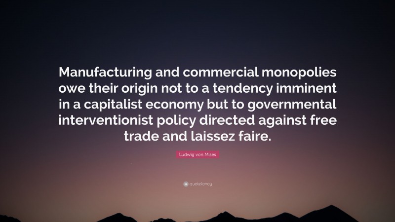 Ludwig von Mises Quote: “Manufacturing and commercial monopolies owe their origin not to a tendency imminent in a capitalist economy but to governmental interventionist policy directed against free trade and laissez faire.”