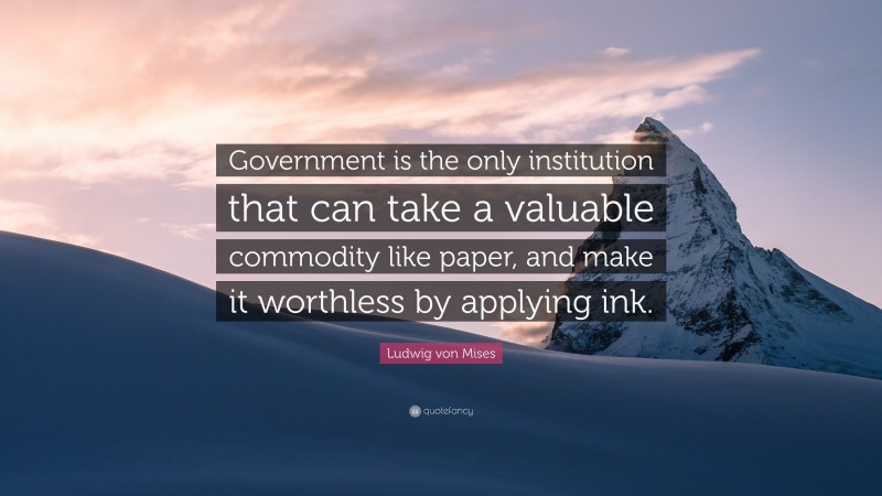 Ludwig von Mises Quote: “Government is the only institution that can take a valuable commodity like paper, and make it worthless by applying ink.”