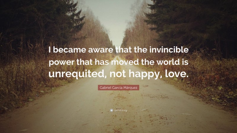 Gabriel Garcí­a Márquez Quote: “I became aware that the invincible power that has moved the world is unrequited, not happy, love.”