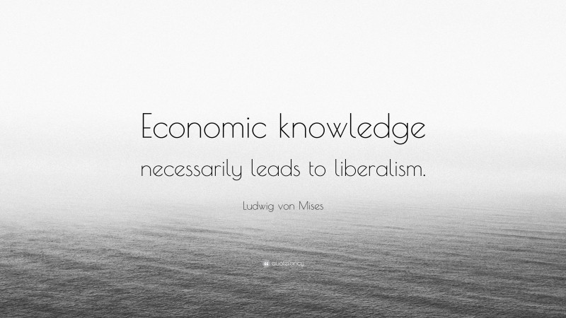 Ludwig von Mises Quote: “Economic knowledge necessarily leads to liberalism.”