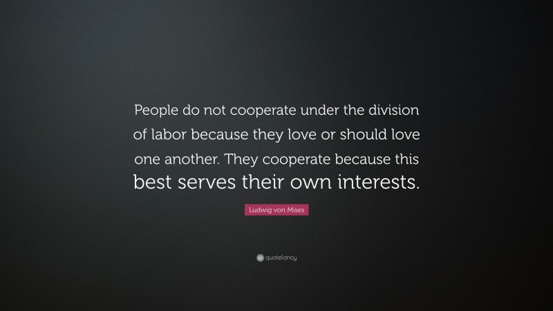 Ludwig von Mises Quote: “People do not cooperate under the division of labor because they love or should love one another. They cooperate because this best serves their own interests.”