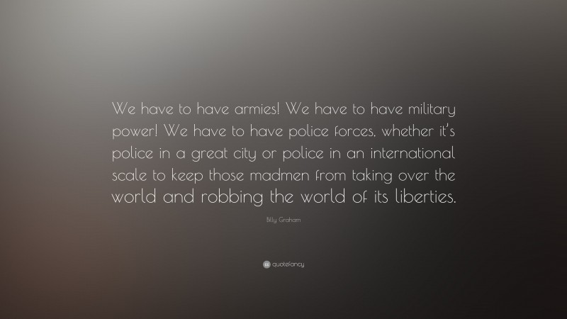 Billy Graham Quote: “We have to have armies! We have to have military power! We have to have police forces, whether it’s police in a great city or police in an international scale to keep those madmen from taking over the world and robbing the world of its liberties.”