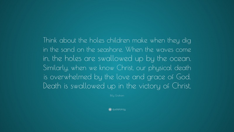 Billy Graham Quote: “Think about the holes children make when they dig in the sand on the seashore. When the waves come in, the holes are swallowed up by the ocean. Similarly, when we know Christ, our physical death is overwhelmed by the love and grace of God. Death is swallowed up in the victory of Christ.”