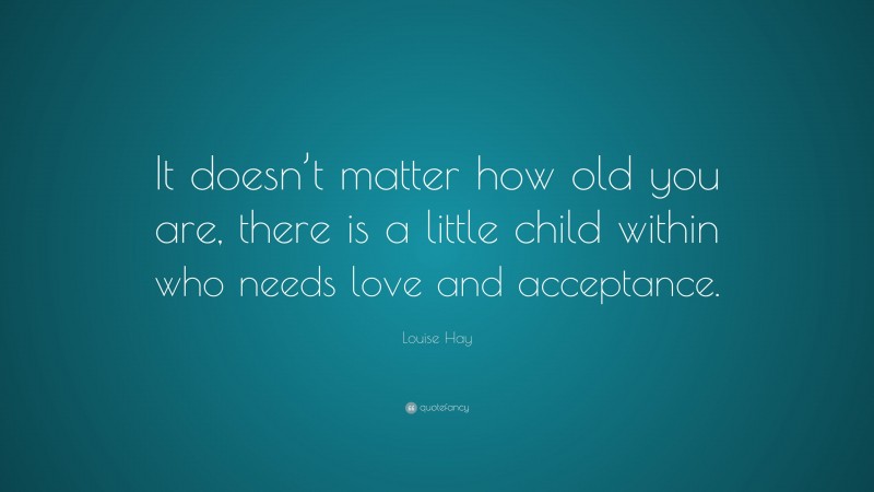 Louise Hay Quote: “It doesn’t matter how old you are, there is a little child within who needs love and acceptance.”