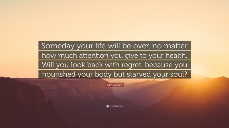 Billy Graham Quote: “Someday your life will be over, no matter how much attention you give to your health. Will you look back with regret, because you nourished your body but starved your soul?”