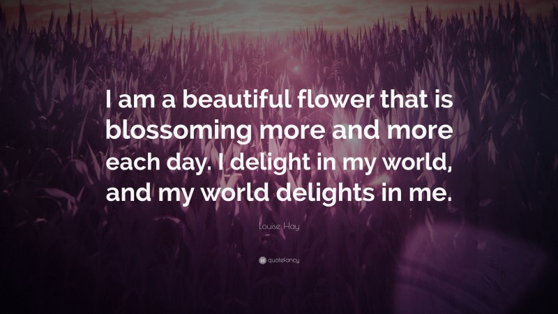 Louise Hay Quote: “I am a beautiful flower that is blossoming more and more each day. I delight in my world, and my world delights in me.”
