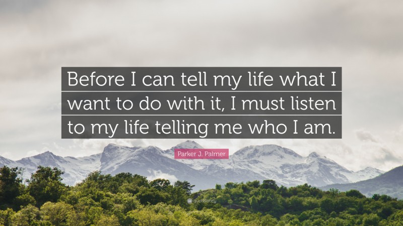 Parker J. Palmer Quote: “Before I can tell my life what I want to do with it, I must listen to my life telling me who I am.”
