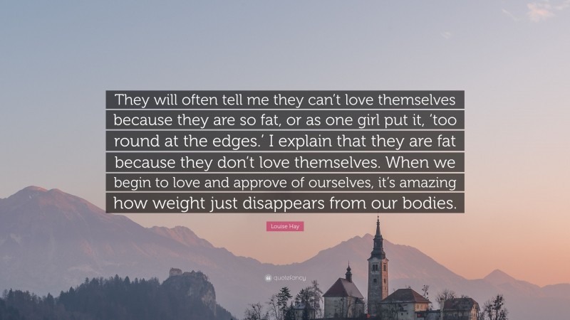 Louise Hay Quote: “They will often tell me they can’t love themselves because they are so fat, or as one girl put it, ‘too round at the edges.’ I explain that they are fat because they don’t love themselves. When we begin to love and approve of ourselves, it’s amazing how weight just disappears from our bodies.”