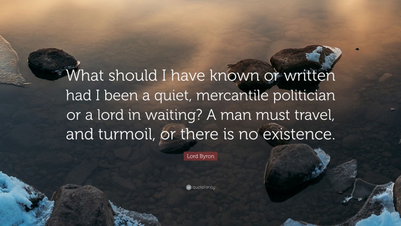 Lord Byron Quote: “What should I have known or written had I been a quiet, mercantile politician or a lord in waiting? A man must travel, and turmoil, or there is no existence.”