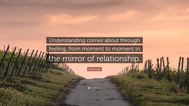 Bruce Lee Quote: “Understanding comes about through feeling, from moment to moment in the mirror of relationship.”