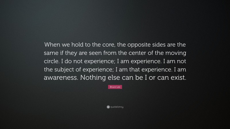 Bruce Lee Quote: “When we hold to the core, the opposite sides are the same if they are seen from the center of the moving circle. I do not experience; I am experience. I am not the subject of experience; I am that experience. I am awareness. Nothing else can be I or can exist.”