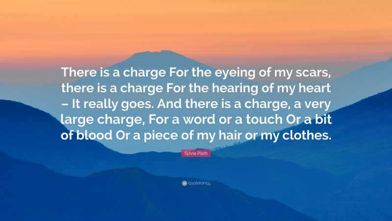 Sylvia Plath Quote: “There is a charge For the eyeing of my scars, there is a charge For the hearing of my heart – It really goes. And there is a charge, a very large charge, For a word or a touch Or a bit of blood Or a piece of my hair or my clothes.”