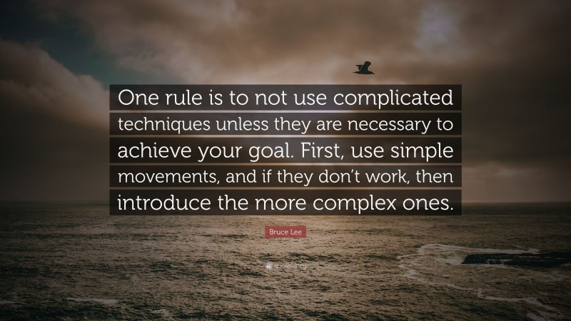 Bruce Lee Quote: “One rule is to not use complicated techniques unless they are necessary to achieve your goal. First, use simple movements, and if they don’t work, then introduce the more complex ones.”