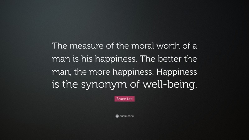 Bruce Lee Quote: “The measure of the moral worth of a man is his happiness. The better the man, the more happiness. Happiness is the synonym of well-being.”