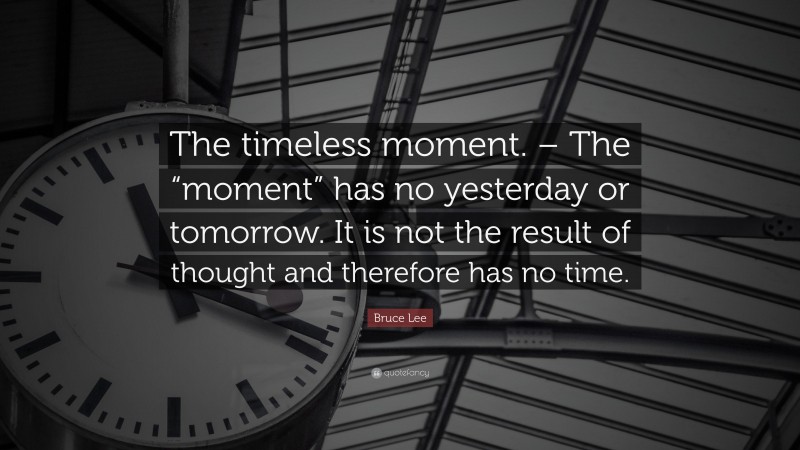 Bruce Lee Quote: “The timeless moment. – The “moment” has no yesterday or tomorrow. It is not the result of thought and therefore has no time.”