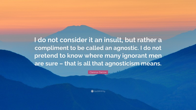 Clarence Darrow Quote: “I do not consider it an insult, but rather a compliment to be called an agnostic. I do not pretend to know where many ignorant men are sure – that is all that agnosticism means.”