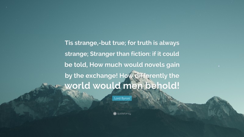 Lord Byron Quote: “Tis strange,-but true; for truth is always strange; Stranger than fiction: if it could be told, How much would novels gain by the exchange! How differently the world would men behold!”