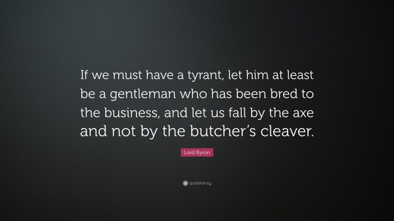 Lord Byron Quote: “If we must have a tyrant, let him at least be a gentleman who has been bred to the business, and let us fall by the axe and not by the butcher’s cleaver.”