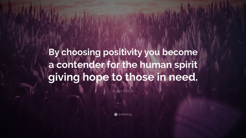 Bryant McGill Quote: “By choosing positivity you become a contender for the human spirit giving hope to those in need.”