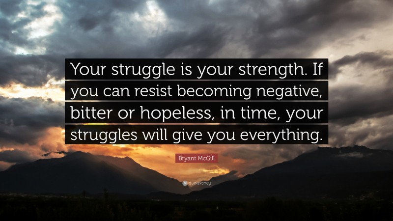 Bryant McGill Quote: “Your struggle is your strength. If you can resist becoming negative, bitter or hopeless, in time, your struggles will give you everything.”