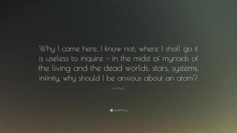 Lord Byron Quote: “Why I came here, I know not; where I shall go it is useless to inquire – in the midst of myriads of the living and the dead worlds, stars, systems, infinity, why should I be anxious about an atom?”