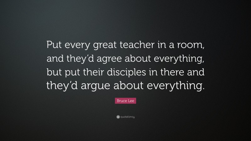 Bruce Lee Quote: “Put every great teacher in a room, and they’d agree about everything, but put their disciples in there and they’d argue about everything.”