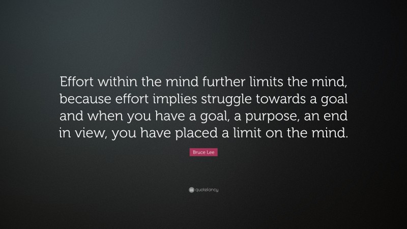 Bruce Lee Quote: “Effort within the mind further limits the mind, because effort implies struggle towards a goal and when you have a goal, a purpose, an end in view, you have placed a limit on the mind.”