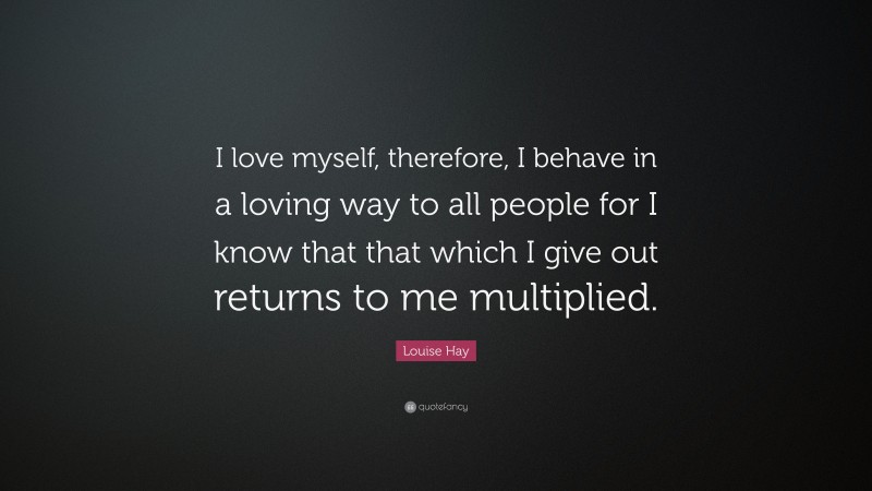 Louise Hay Quote: “I love myself, therefore, I behave in a loving way to all people for I know that that which I give out returns to me multiplied.”